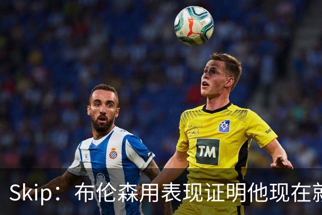 Skip：布伦森用表现证明他现在就是NBA最出色的球员 而非亚历山大